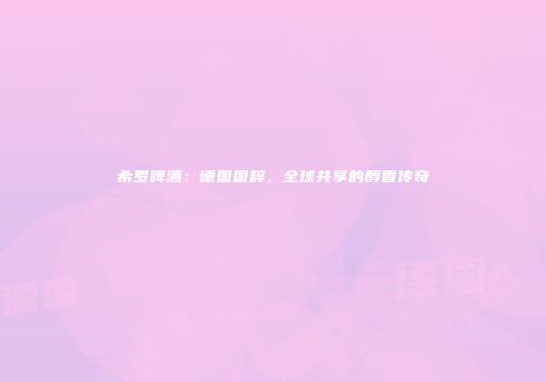 希罗啤酒：德国国粹，全球共享的醇香传奇