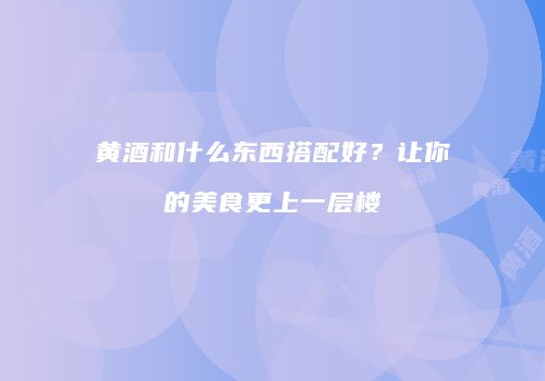 黄酒和什么东西搭配好？让你的美食更上一层楼