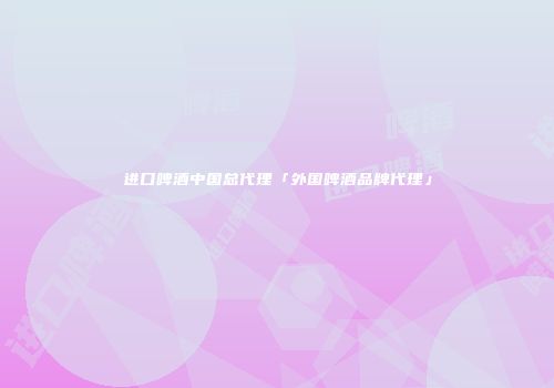 进口啤酒中国总代理「外国啤酒品牌代理」