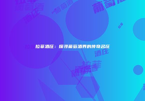 拉菲酒庄：探寻葡萄酒界的传奇名庄