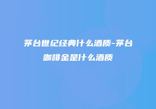 茅台世纪经典什么酒质-茅台咖啡金是什么酒质