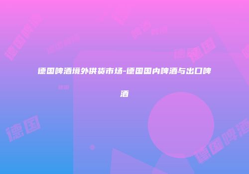德国啤酒境外供货市场-德国国内啤酒与出口啤酒