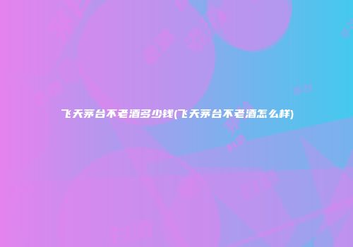 飞天茅台不老酒多少钱(飞天茅台不老酒怎么样)