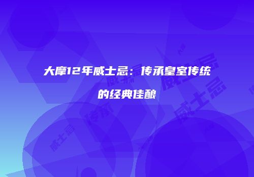 大摩12年威士忌：传承皇室传统的经典佳酿