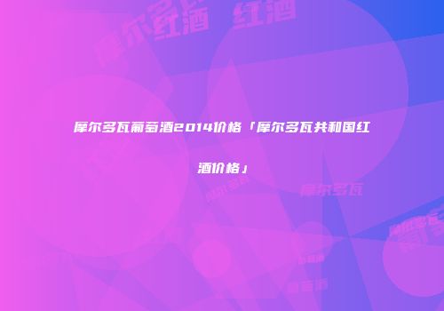 摩尔多瓦葡萄酒2014价格「摩尔多瓦共和国红酒价格」
