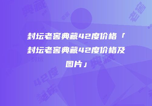 封坛老窖典藏42度价格「封坛老窖典藏42度价格及图片」