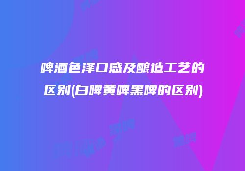 啤酒色泽口感及酿造工艺的区别(白啤黄啤黑啤的区别)
