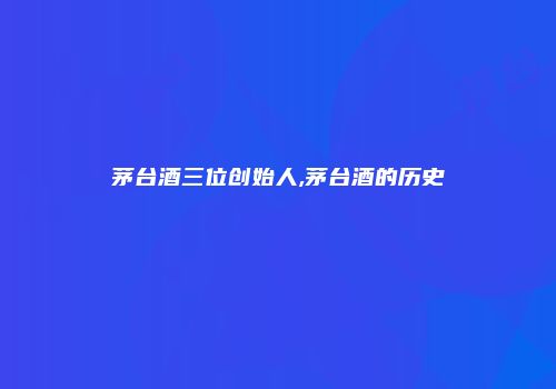 茅台酒三位创始人,茅台酒的历史