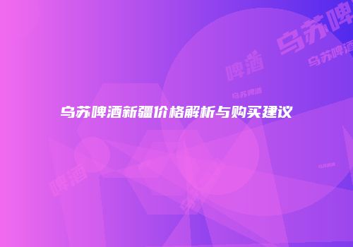 乌苏啤酒新疆价格解析与购买建议