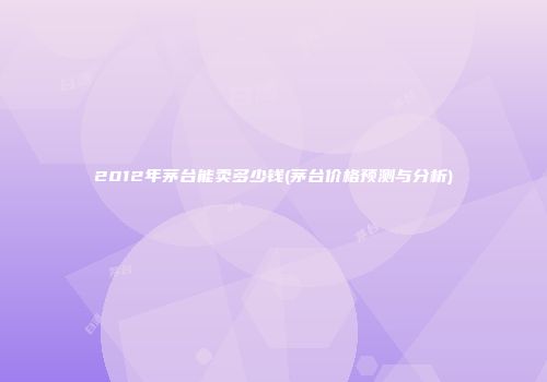 2012年茅台能卖多少钱(茅台价格预测与分析)