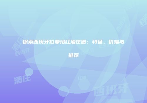 探索西班牙拉曼恰红酒庄园：特色、价格与推荐