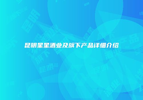 昆明星星酒业及旗下产品详细介绍