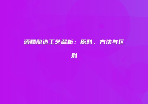 酒精酿造工艺解析：原料、方法与区别
