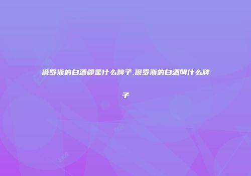 俄罗斯的白酒都是什么牌子,俄罗斯的白酒叫什么牌子
