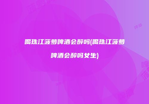 喝珠江菠萝啤酒会醉吗(喝珠江菠萝啤酒会醉吗女生)