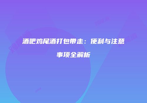 酒吧鸡尾酒打包带走：便利与注意事项全解析