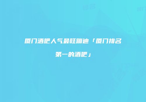 厦门酒吧人气最旺蹦迪「厦门排名第一的酒吧」