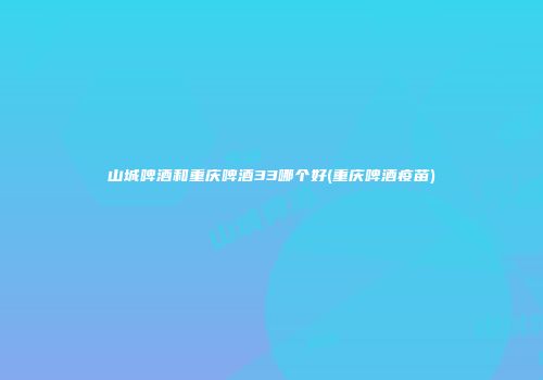 山城啤酒和重庆啤酒33哪个好(重庆啤酒疫苗)