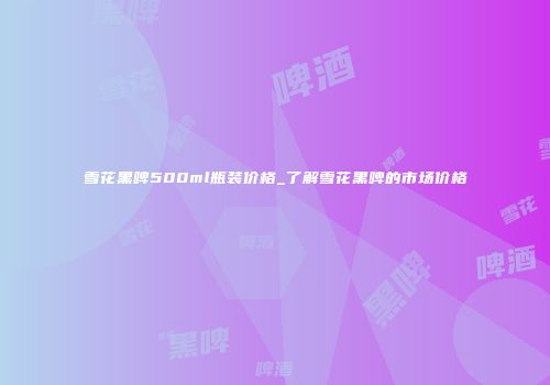 雪花黑啤500ml瓶装价格_了解雪花黑啤的市场价格