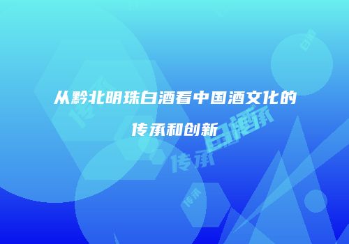 从黔北明珠白酒看中国酒文化的传承和创新