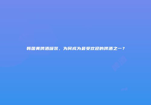韩国黄啤酒罐装，为何成为最受欢迎的啤酒之一？