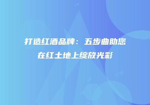 打造红酒品牌：五步曲助您在红土地上绽放光彩