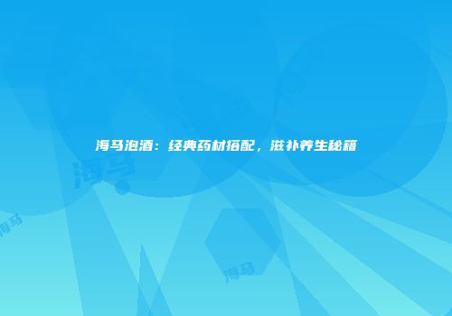 海马泡酒：经典药材搭配，滋补养生秘籍