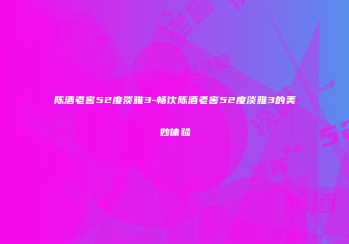 陈酒老窖52度淡雅3-畅饮陈酒老窖52度淡雅3的美妙体验