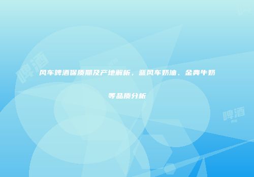 风车啤酒保质期及产地解析，蓝风车奶油、金典牛奶等品质分析