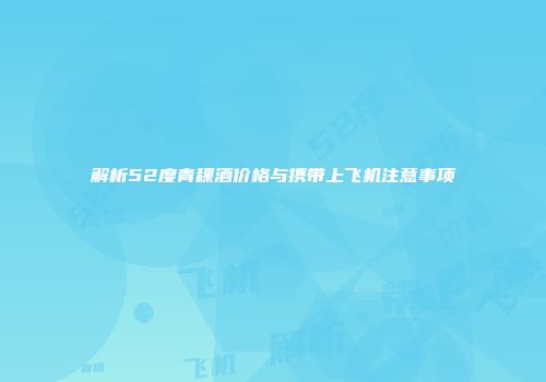 解析52度青稞酒价格与携带上飞机注意事项