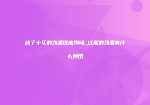 放了十年的劲酒还能喝吗_过期的劲酒有什么妙用
