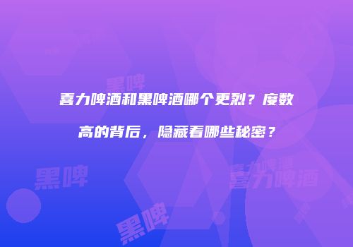 喜力啤酒和黑啤酒哪个更烈？度数高的背后，隐藏着哪些秘密？