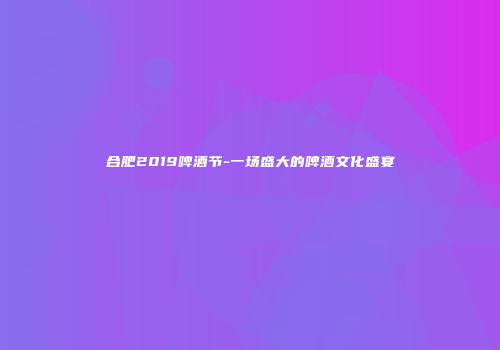 合肥2019啤酒节-一场盛大的啤酒文化盛宴