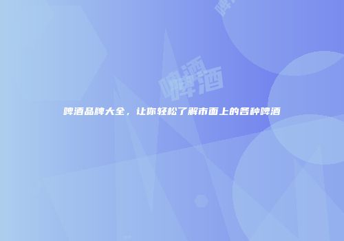 啤酒品牌大全，让你轻松了解市面上的各种啤酒