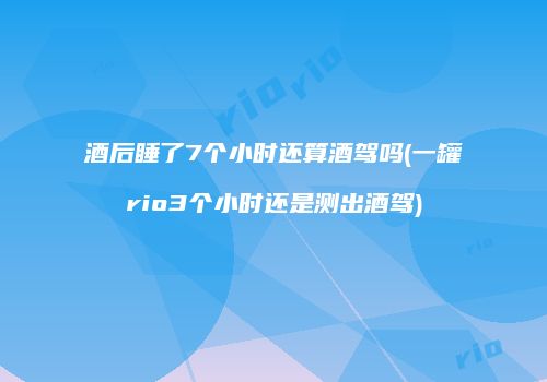 酒后睡了7个小时还算酒驾吗(一罐rio3个小时还是测出酒驾)