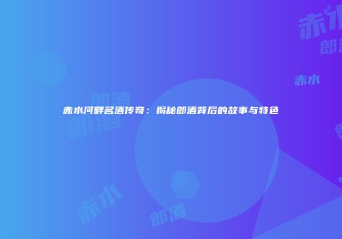 赤水河畔名酒传奇：揭秘郎酒背后的故事与特色