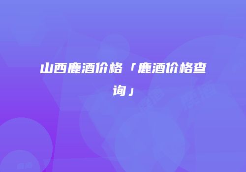 山西鹿酒价格「鹿酒价格查询」