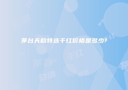 茅台天韵特选干红价格是多少?