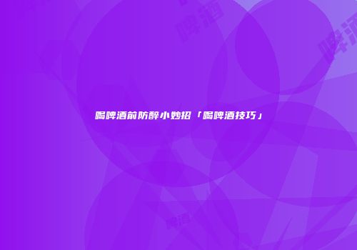 喝啤酒前防醉小妙招「喝啤酒技巧」
