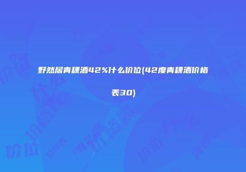 野然居青稞酒42%什么价位(42度青稞酒价格表30)
