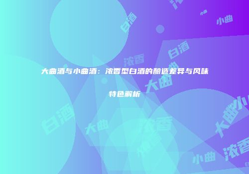 大曲酒与小曲酒：浓香型白酒的酿造差异与风味特色解析