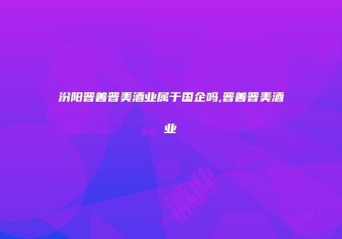 汾阳晋善晋美酒业属于国企吗,晋善晋美酒业