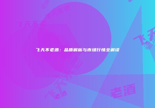 飞天不老酒：品质解析与市场行情全解读