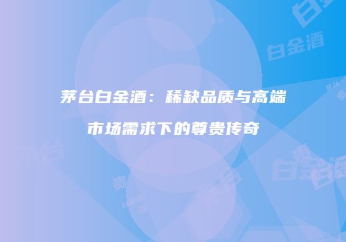 茅台白金酒：稀缺品质与高端市场需求下的尊贵传奇