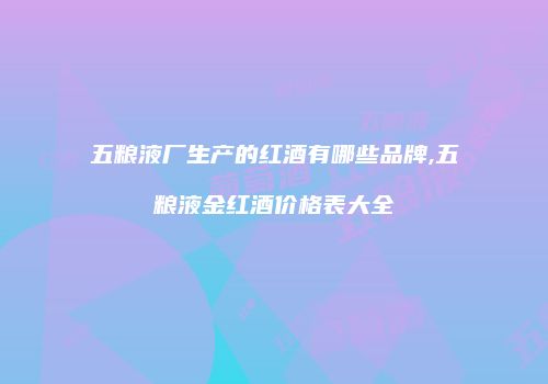 五粮液厂生产的红酒有哪些品牌,五粮液金红酒价格表大全