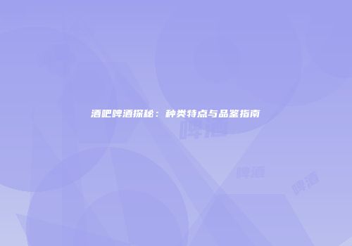 酒吧啤酒探秘：种类特点与品鉴指南