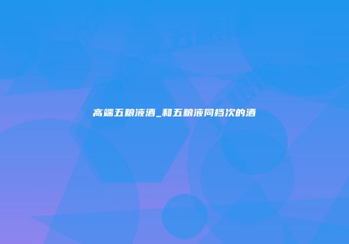 高端五粮液酒_和五粮液同档次的酒