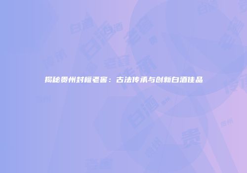 揭秘贵州封檀老窖：古法传承与创新白酒佳品