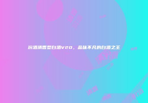 汾酒清香型白酒V20，品味不凡的白酒之王