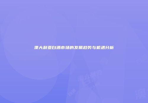 澳大利亚白酒市场的发展趋势与机遇分析